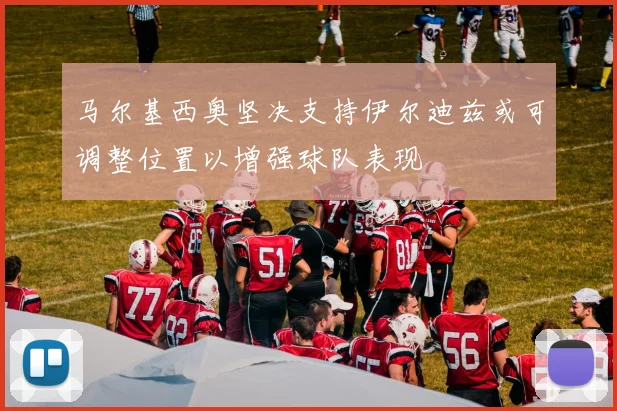 马尔基西奥坚决支持伊尔迪兹或可调整位置以增强球队表现