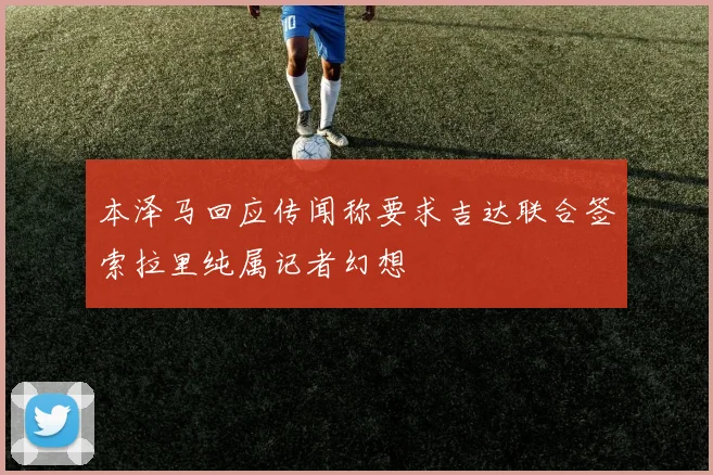 本泽马回应传闻称要求吉达联合签索拉里纯属记者幻想