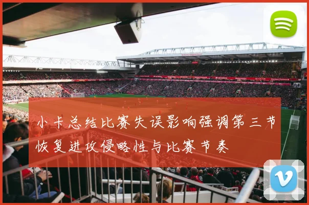 小卡总结比赛失误影响强调第三节恢复进攻侵略性与比赛节奏