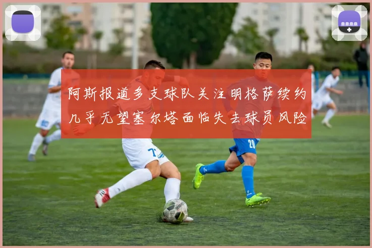 阿斯报道多支球队关注明格萨续约几乎无望塞尔塔面临失去球员风险