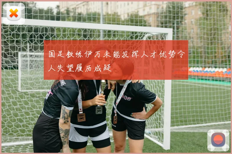 国足教练伊万未能发挥人才优势令人失望履历成疑