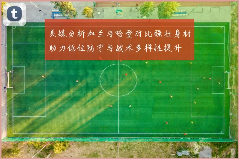 美媒分析加兰与哈登对比强壮身材助力低位防守与战术多样性提升
