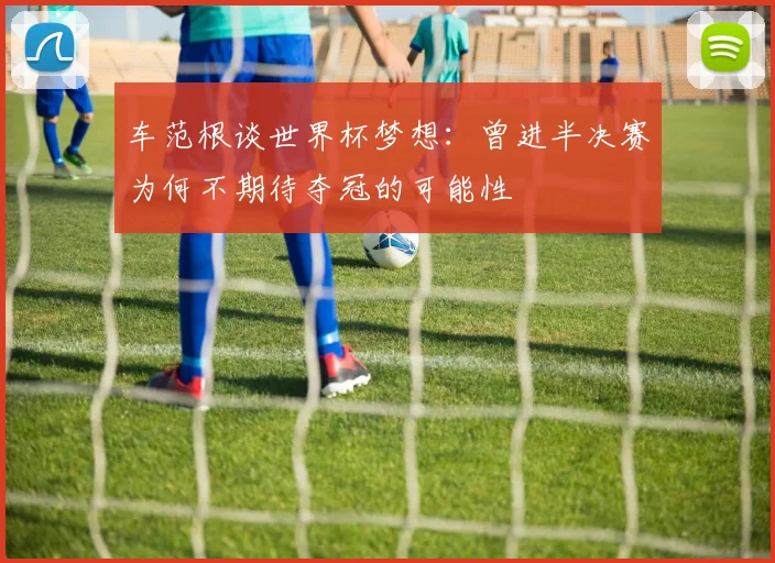 车范根谈世界杯梦想：曾进半决赛为何不期待夺冠的可能性