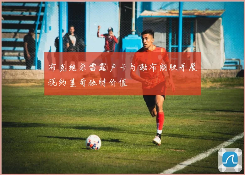 布克绝杀雷霆卢卡与勒布朗联手展现约基奇独特价值