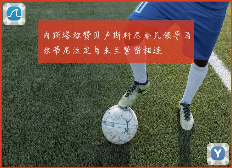 内斯塔称赞贝卢斯科尼非凡领导马尔蒂尼注定与米兰紧密相连