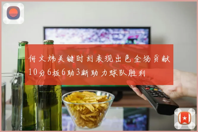 何文炜关键时刻表现出色全场贡献10分6板6助3断助力球队胜利