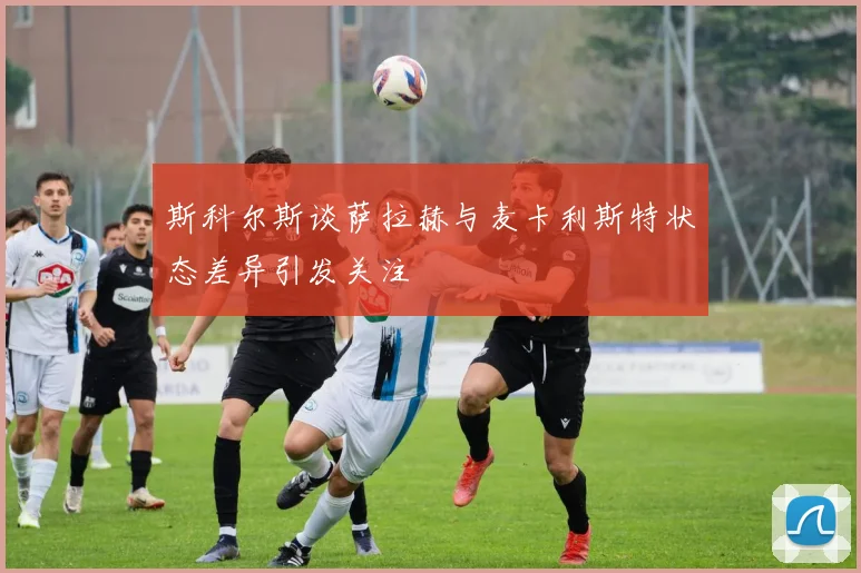 斯科尔斯谈萨拉赫与麦卡利斯特状态差异引发关注