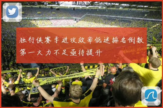 独行侠赛季进攻效率低迷排名倒数第一火力不足亟待提升