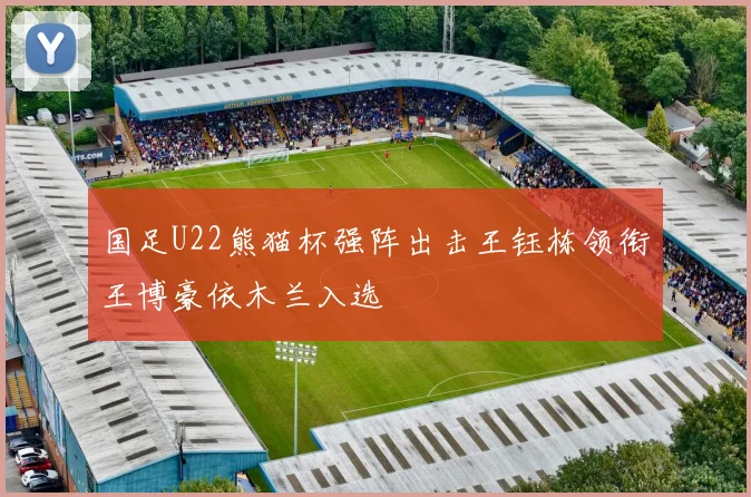 国足U22熊猫杯强阵出击王钰栋领衔王博豪依木兰入选