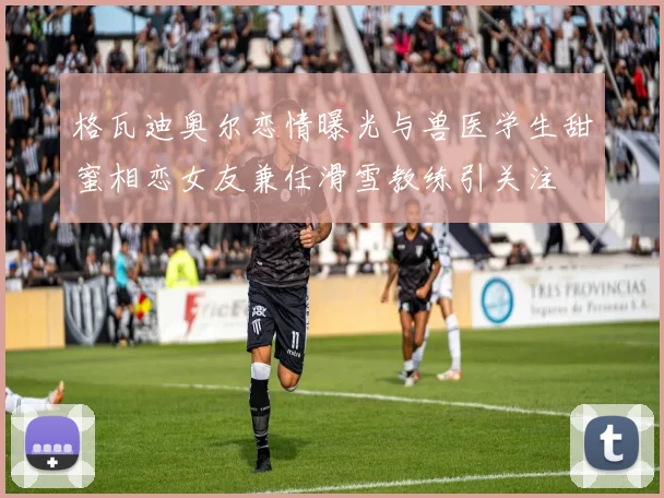 格瓦迪奥尔恋情曝光与兽医学生甜蜜相恋女友兼任滑雪教练引关注