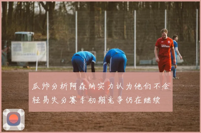 瓜帅分析阿森纳实力认为他们不会轻易失分赛季初期竞争仍在继续