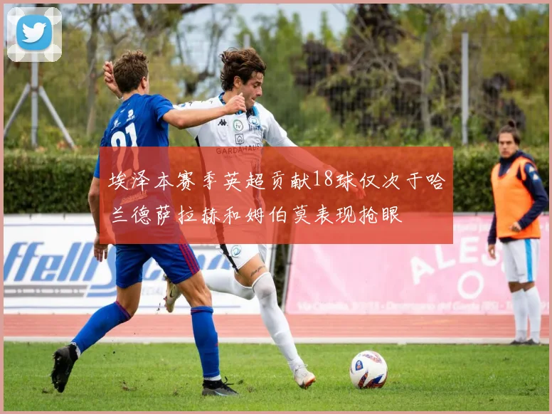 埃泽本赛季英超贡献18球仅次于哈兰德萨拉赫和姆伯莫表现抢眼