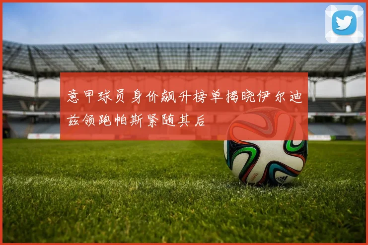 意甲球员身价飙升榜单揭晓伊尔迪兹领跑帕斯紧随其后