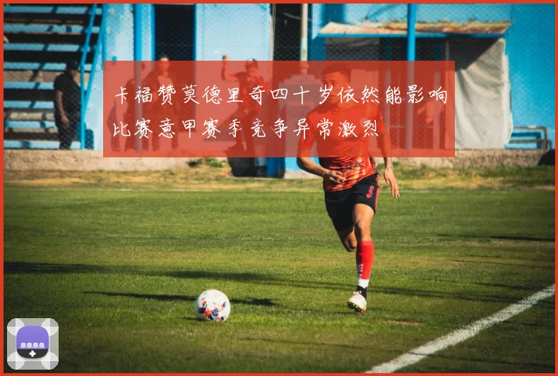 卡福赞莫德里奇四十岁依然能影响比赛意甲赛季竞争异常激烈