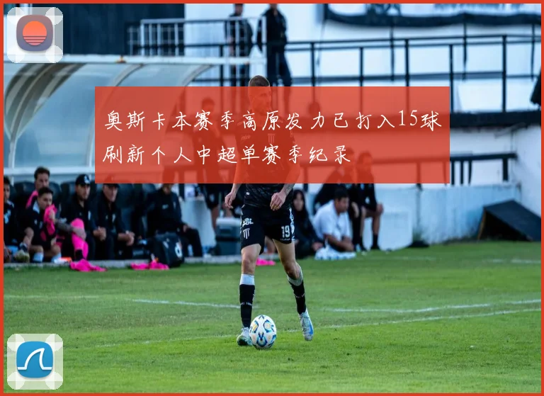 奥斯卡本赛季高原发力已打入15球刷新个人中超单赛季纪录