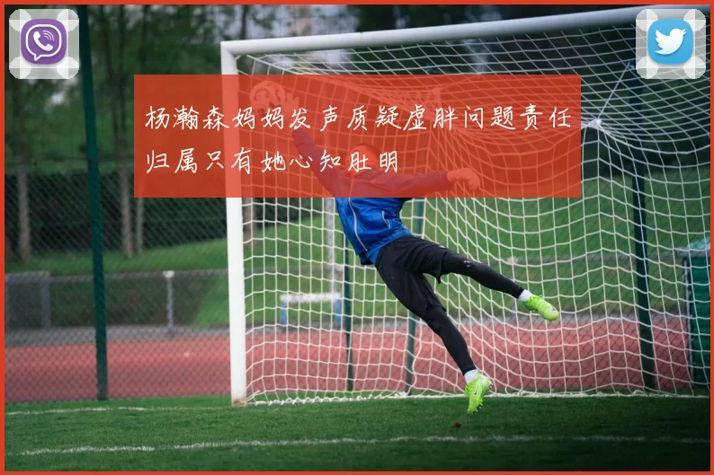 杨瀚森妈妈发声质疑虚胖问题责任归属只有她心知肚明