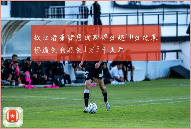 投注者豪赌詹姆斯得分超10分结果惨遭失利损失1万5千美元