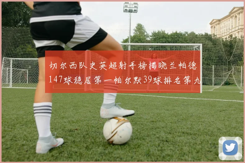 切尔西队史英超射手榜揭晓兰帕德147球稳居第一帕尔默39球排名第九