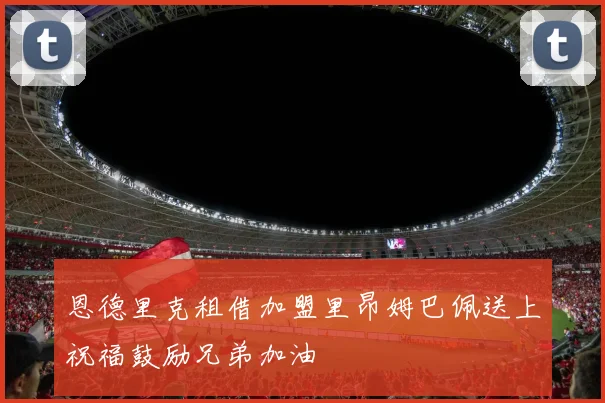 恩德里克租借加盟里昂姆巴佩送上祝福鼓励兄弟加油