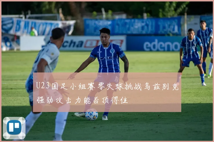 U23国足小组赛零失球挑战乌兹别克强劲攻击力能否顶得住