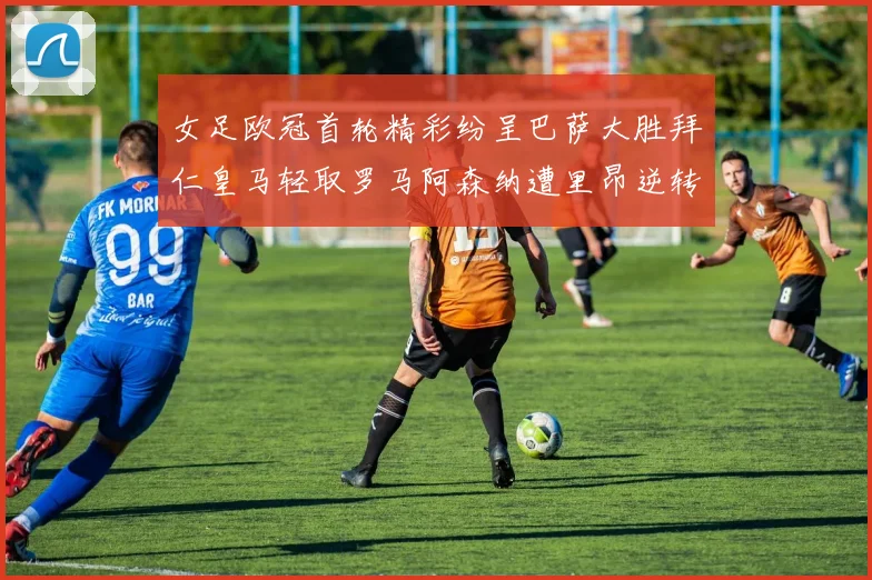 女足欧冠首轮精彩纷呈巴萨大胜拜仁皇马轻取罗马阿森纳遭里昂逆转
