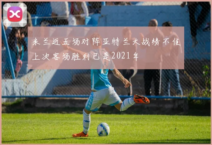 米兰近五场对阵亚特兰大战绩不佳上次客场胜利已是2021年