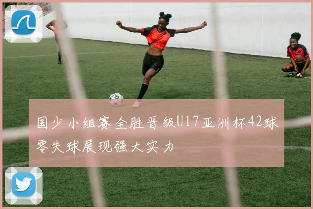 国少小组赛全胜晋级U17亚洲杯42球零失球展现强大实力