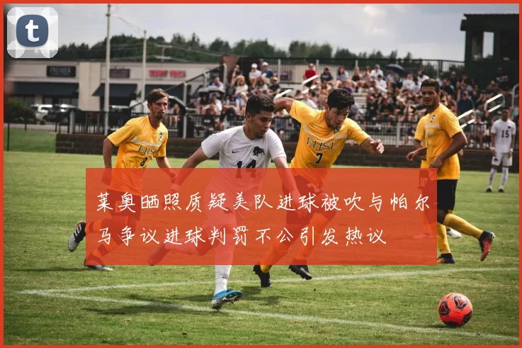 莱奥晒照质疑美队进球被吹与帕尔马争议进球判罚不公引发热议
