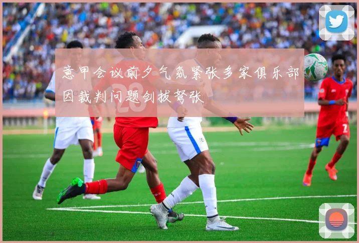 意甲会议前夕气氛紧张多家俱乐部因裁判问题剑拔弩张