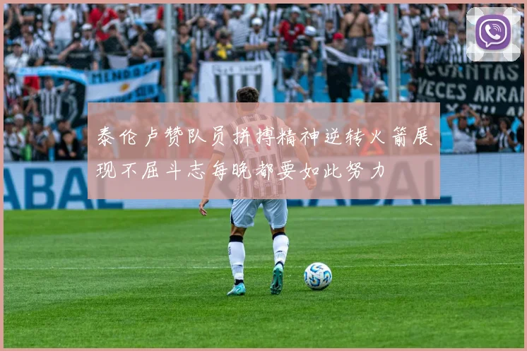 泰伦卢赞队员拼搏精神逆转火箭展现不屈斗志每晚都要如此努力