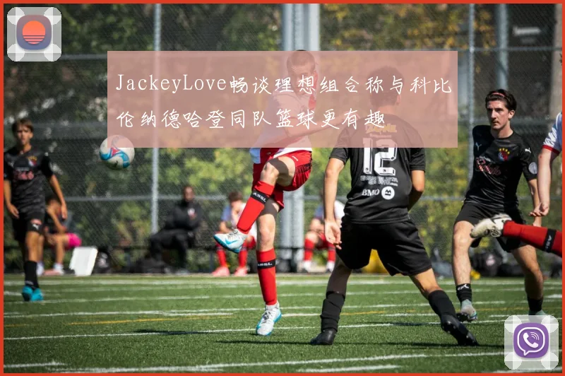 JackeyLove畅谈理想组合称与科比伦纳德哈登同队篮球更有趣