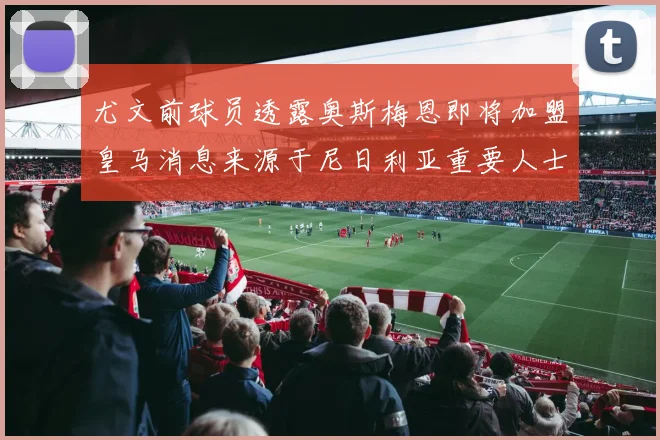 尤文前球员透露奥斯梅恩即将加盟皇马消息来源于尼日利亚重要人士