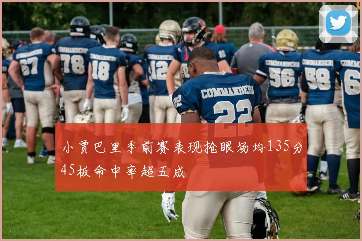 小贾巴里季前赛表现抢眼场均135分45板命中率超五成