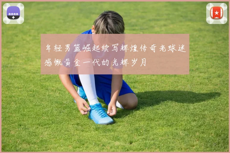 年轻男篮崛起续写辉煌传奇老球迷感慨黄金一代的光辉岁月