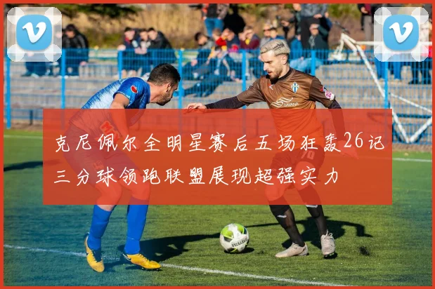 克尼佩尔全明星赛后五场狂轰26记三分球领跑联盟展现超强实力