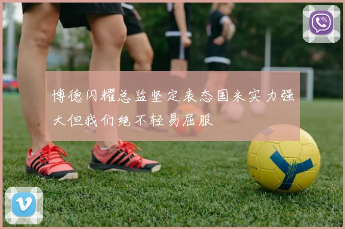 博德闪耀总监坚定表态国米实力强大但我们绝不轻易屈服