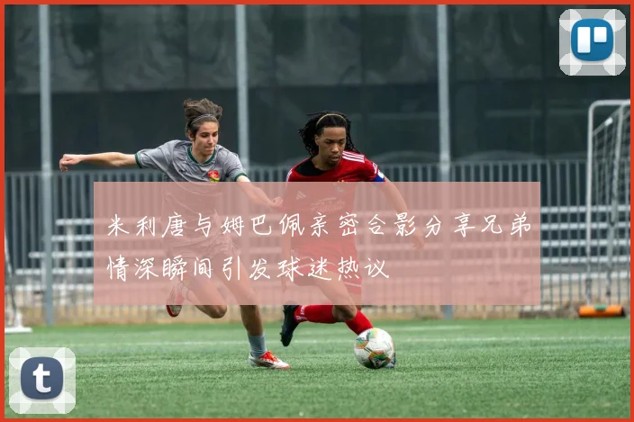 米利唐与姆巴佩亲密合影分享兄弟情深瞬间引发球迷热议