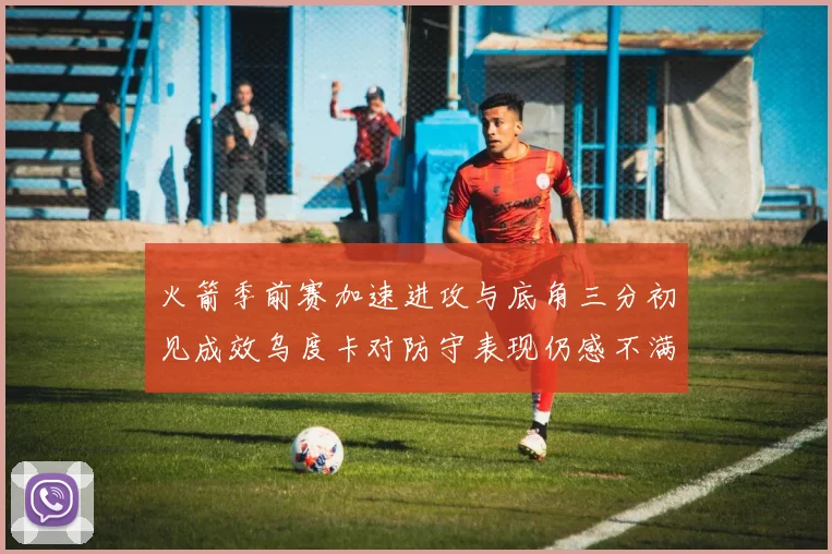 火箭季前赛加速进攻与底角三分初见成效乌度卡对防守表现仍感不满