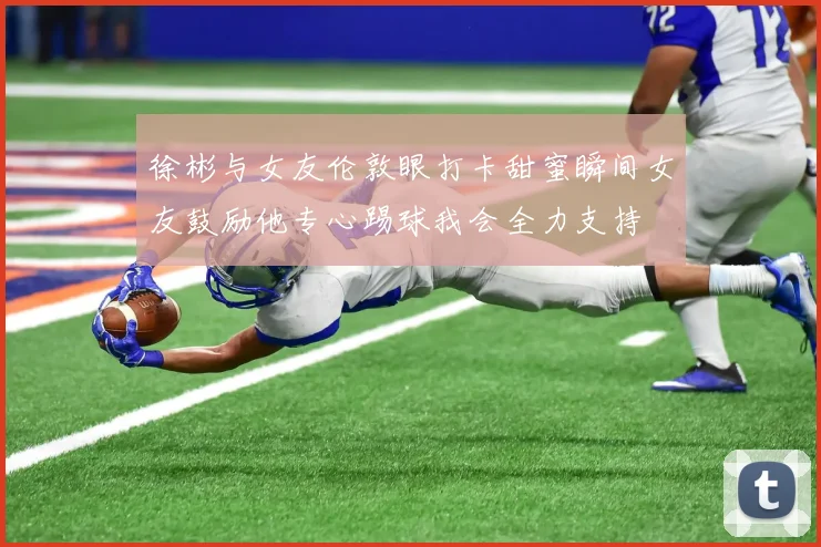 徐彬与女友伦敦眼打卡甜蜜瞬间女友鼓励他专心踢球我会全力支持