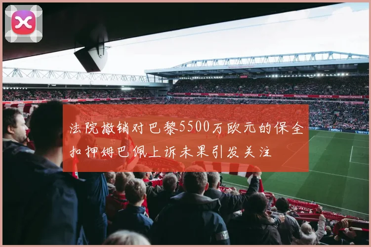 法院撤销对巴黎5500万欧元的保全扣押姆巴佩上诉未果引发关注