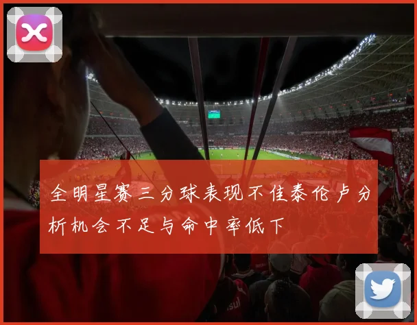 全明星赛三分球表现不佳泰伦卢分析机会不足与命中率低下